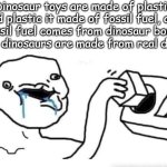 Plants most of the time, not fossils. | Dinosaur toys are made of plastic and plastic it made of fossil fuel, and fossil fuel comes from dinosaur bones then toy dinosaurs are made from real dinosaurs. | image tagged in stupid dumb drooling puzzle,dinosaurs,plants,fossil fuel,stupid people | made w/ Imgflip meme maker