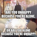 are you the strongest because you're gojo satoru | ARE YOU UNHAPPY BECAUSE YOU'RE ALONE, OR ARE YOU ALONE BECAUSE YOU'RE UNHAPPY | image tagged in are you the strongest because you're gojo satoru | made w/ Imgflip meme maker