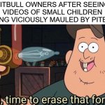 "BuT iTs ThE oWnErS fAuLt" | PITBULL OWNERS AFTER SEEING VIDEOS OF SMALL CHILDREN GETTING VICIOUSLY MAULED BY PITBULLS: | image tagged in well time to erase that forever,pitbull owners,stupid,dogs,pitbulls,controversial | made w/ Imgflip meme maker