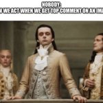 Is it just me? | NOBODY:
HOW WE ACT WHEN WE GET TOP COMMENT ON AN IMAGE: | image tagged in superior royalty | made w/ Imgflip meme maker