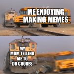 memes vs chores | ME ENJOYING MAKING MEMES; MY MOM TELLING ME TO DO CHORES | image tagged in a train hitting a school bus | made w/ Imgflip meme maker