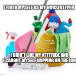Housekeeping | I FIRED MYSELF AS MY HOUSEKEEPER; MEMEs by Dan Campbell; I DIDN'T LIKE MY ATTITUDE AND I CAUGHT MYSELF NAPPING ON THE JOB | image tagged in housekeeping | made w/ Imgflip meme maker