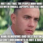 And Just Like That | AND JUST LIKE THAT, THE PEOPLE WHO HAVE BEEN
OBSESSED WITH EMAILS, LAPTOPS, AND TEXT MESSAGES; MEMEs by Dan Campbell; THINK REMOVING AND DESTROYING TOP SECRET DOCUMENTS IS NOT A BIG DEAL | image tagged in memes,and just like that | made w/ Imgflip meme maker
