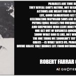 Robert Farrar Capon | PARABLES ARE TRUE BECAUSE THEY REVEAL GOD'S NATURE, NOT BECAUSE THE CHARACTERS' ACTIONS ARE MEANT FOR US TO IMITATE. IN REAL LIFE, GOOD SAMARITANS GET SUED, FATHERS CELEBRATING WAYWARD SONS ARE CRITICIZED, EMPLOYERS PAYING EQUAL WAGES FOR UNEQUAL WORK FACE ISSUES, AND SHEPHERDS WHO LEAVE NINETY-NINE SHEEP TO FIND ONE GET OUT OF BUSINESS QUICKLY. THESE STORIES SHOW WHAT GOD IS LIKE, NOT WHAT WE SHOULD DO. THE ONE THING WE SHOULDN'T TRY TO IMITATE—GOD'S GRACE—IS WHAT SAVES US. PARABLES HIGHLIGHT THE DIVINE GRACE THAT BRINGS LIFE FROM NOTHING, NOT SENSIBLE HUMAN ACTIONS. ROBERT FARRAR CAPON | image tagged in az quotes | made w/ Imgflip meme maker