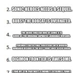 Top 10 List | UNPOPULAR OPINIONS; NSFW FANART IS GOOD AS SFW FANART. SONIC HEROES NEEDS A SEQUEL. BUBSY THE BOBCAT IS OVERHATED. THE 4KIDS ENGLISH DUB OF SONIC X IS GOOD AS THE ORIGINAL JAPANESE LANGUAGE VERSION. POKÉMON STARTER FINAL EVOLUTIONS WITH MODERN HUMANOID DESIGNS IS THE BEST THING SINCE SLICED BREAD. DIGIMON FRONTIER IS AWESOME. I FIND MY GYM PARTNER'S A MONKEY EXTREMELY FUNNY. SKYLANDERS DIDN'T RUIN SPYRO THE DRAGON.THE FANBRATS RUINED SPYRO THE DRAGON. THE WALRUS FROM PINGU'S DREAM ISN'T SCARY. I LIKE BOTH POKESHIPPING AND AMOURSHIPPING. | image tagged in top 10 list | made w/ Imgflip meme maker