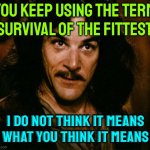 You Keep Using The Term "Survival Of The Fittest"; I Do Not Think It Means What You Think It Means | YOU KEEP USING THE TERM "SURVIVAL OF THE FITTEST"; I DO NOT THINK IT MEANS
WHAT YOU THINK IT MEANS | image tagged in memes,inigo montoya,evolution,science,fitness,genetics | made w/ Imgflip meme maker