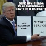 Trump Bill Signing | DONALD TRUMP SHOWING JFK AND ABRAHAM LINCOLN HOW TO NOT BE ASSASSINATED; anti-
assassination
guide; SECRET
SERVICE | image tagged in memes,trump bill signing | made w/ Imgflip meme maker