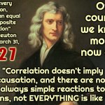 Newton Was Talking About The Motion Of Objects, Physical Objects, Not About Life Or Feelings.  Duh. | “For every action, there is an equal and opposite reaction”
Isaac Newton ~ Died March 31, Of course we know more now and; 1 7 2 7; "Correlation doesn’t imply causation, and there are not always simple reactions to actions, not EVERYTHING is like that" | image tagged in issac newton once said,sir isaac newton,if you know you know,and now you have officially carried it too far buddy,memes | made w/ Imgflip meme maker