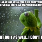 Sad | A LOT OF SHIT HASHAPPEND IN A SHORT TIME. ALL MY FRIENDS ON HERE HAVE STOPPED USING THIS I THINK; I MIGHT QUIT AS WELL. I DON'T KNOW | image tagged in kermit window | made w/ Imgflip meme maker