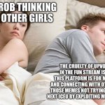 We must stop this madness | HE’S PROB THINKING BOUT OTHER GIRLS; THE CRUELTY OF UPVOTE BEGGING IN THE FUN STREAM IS POINTLESS. THIS PLATFORM IS FOR MAKING MEMES AND CONNECTING WITH OTHERS THROUGH THOSE MEMES NOT TRYING TO BECOME THE NEXT ICEU BY EXPLOITING MEMES FOR POINTS. | image tagged in he's probably thinking about girls,aub | made w/ Imgflip meme maker