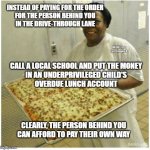 CAFETERIA LADY AND SCHOOL PIZZA | INSTEAD OF PAYING FOR THE ORDER
FOR THE PERSON BEHIND YOU
IN THE DRIVE-THROUGH LANE; MEMEs by Dan Campbell; CALL A LOCAL SCHOOL AND PUT THE MONEY
IN AN UNDERPRIVILEGED CHILD'S
OVERDUE LUNCH ACCOUNT; CLEARLY, THE PERSON BEHIND YOU
CAN AFFORD TO PAY THEIR OWN WAY | image tagged in cafeteria lady and school pizza | made w/ Imgflip meme maker