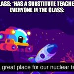 A great place for our nuclear test | CLASS: *HAS A SUBSTITUTE TEACHER*
EVERYONE IN THE CLASS: | image tagged in a great place for our nuclear test | made w/ Imgflip meme maker