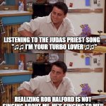 Joey meme | LISTENING TO THE JUDAS PRIEST SONG          "♫♫ I'M YOUR TURBO LOVER ♫♫"; REALIZING ROB HALFORD IS NOT SINGING ABOUT ME, HE'S SINGING TO ME!! | image tagged in joey meme,judas priest,turbo lover | made w/ Imgflip meme maker