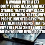 Grandma Finds The Internet Meme | A WOMAN WITH A FAT BOOTY TURNS HEADS AND GETS STARES, THAT'S WHY BLACK GUYS LIKE THEM. THAT'S WHY PEOPLE INVENTED GAYS! YOU LET THEM HAVE GUNS, THAT'S WHY THEY PLAY SHITTY MUSIC. SHAME ON YOU FOR BEING SO STUPID. | image tagged in memes,grandma finds the internet | made w/ Imgflip meme maker