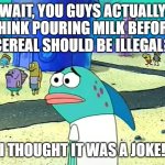 milch before serial | WAIT, YOU GUYS ACTUALLY THINK POURING MILK BEFORE CEREAL SHOULD BE ILLEGAL? I THOUGHT IT WAS A JOKE! | image tagged in spongebob i thought it was a joke,milk,cereal,opinions,opinion,debate | made w/ Imgflip meme maker