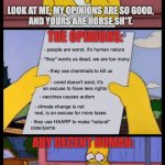 Conspiracy people be like | CONSPIRACY PEOPLE BE LIKE:; LOOK AT ME, MY OPINIONS ARE SO GOOD,
AND YOURS ARE HORSE SH*T. THE OPINIONS:; - people are worst, it's human nature; - "they" wants us dead, we are too many; - they use chemtrails to kill us; - covid doesn't exist, it's
an excuse to have less rights; - vaccines causes autism; - climate change is not real, is an excuse for more taxes; - they use HAARP to make "natural"
cataclysms; ANY DECENT HUMAN:; BUT THEY ARE NOT "GOOD" OPINIONS. | image tagged in lisa and homer simpson,conspiracy theory | made w/ Imgflip meme maker