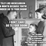 You’re Grounded | NO TELLY LIKE NICKELODEON FOR A MONTH BECAUSE YOU'RE GROUNDED! GO TO YOUR ROOM! BUT I'M GONNA MISS NEW EPISODES OF SPONGEBOB, THE LOUD HOUSE, TMNT AND RUGRATS ON NICKELODEON. I DON'T CARE! GO TO YOUR ROOM! | image tagged in you re grounded | made w/ Imgflip meme maker