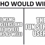 Chat tell me who is gonna win | THE MSMG SHITPOSTERS( AND MAYBE UPVOTE BEGGARS AS WELL); THE FUN STREAM USERS | image tagged in memes,who would win,fun stream users,msmg shitposters,upvote beggars | made w/ Imgflip meme maker