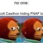 Stop hiding stuff Scott | no one:; Scott Cawthon hiding FNAF lore | image tagged in memes,monkey puppet | made w/ Imgflip meme maker