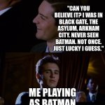 I am vengeance!! | "CAN YOU BELIEVE IT? I WAS IN BLACK GATE, THE ASYLUM, ARKHAM CITY. NEVER SEEN BATMAN. NOT ONCE. JUST LUCKY I GUESS."; ME PLAYING AS BATMAN | image tagged in james franco staring at tobey maguire | made w/ Imgflip meme maker