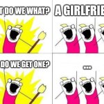 What Do We Want | WHAT DO WE WHAT? A GIRLFRIEND; ... HOW DO WE GET ONE? | image tagged in memes,what do we want | made w/ Imgflip meme maker