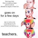 its true. | first says that this is a serious class and no one is allowed to laugh or have fun; goes on for a few days; later on cracks a joke in the class but no one laughs and they give a lecture to smile more and have fun; teachers. | image tagged in memes,clown applying makeup,teachers | made w/ Imgflip meme maker