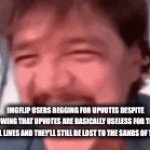 I don't know what to put for a title | IMGFLIP USERS BEGGING FOR UPVOTES DESPITE KNOWING THAT UPVOTES ARE BASICALLY USELESS FOR THEIR REAL LIVES AND THEY'LL STILL BE LOST TO THE SANDS OF TIME | image tagged in gifs,upvote begging,memes,imgflip,gif | made w/ Imgflip video-to-gif maker