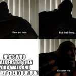 I fear no man. but that thing... It scares me. | NPC'S WHO WALK FASTER THEN YOUR WALK AND SLOWER THEN YOUR RUN | image tagged in i fear no man but that thing it scares me | made w/ Imgflip meme maker