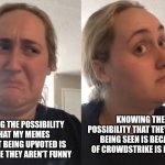 So there's that. | KNOWING THE POSSIBILITY THAT THEY AREN'T BEING SEEN IS BECAUSE OF CROWDSTRIKE IS NOT 0%; FACING THE POSSIBILITY THAT MY MEMES AREN'T BEING UPVOTED IS BECAUSE THEY AREN'T FUNNY | image tagged in gross unless | made w/ Imgflip meme maker