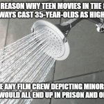 Shower Thoughts | THE REASON WHY TEEN MOVIES IN THE 80'S AND 90'S ALWAYS CAST 35-YEAR-OLDS AS HIGH SCHOOLERS; IS BECAUSE ANY FILM CREW DEPICTING MINORS IN THOSE SITUATIONS WOULD ALL END UP IN PRISON AND ON A REGISTRY | image tagged in shower thoughts | made w/ Imgflip meme maker