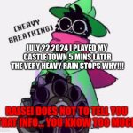 run FAST | JULY 22 2024 I PLAYED MY 
CASTLE TOWN 5 MINS LATER
THE VERY HEAVY RAIN STOPS WHY!!! RALSEI DOES NOT TO TELL YOU THAT INFO... YOU KNOW TOO MUCH | image tagged in ralsei,please help me,ralsei with gun | made w/ Imgflip meme maker