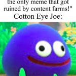 Image Title | "Skibidi toilet is the only meme that got ruined by content farms!"; Cotton Eye Joe: | image tagged in am i a joke to you gooey edition,memes,funny,cringe | made w/ Imgflip meme maker