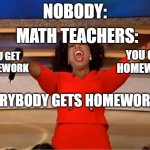 Math teachers be like: | NOBODY:; MATH TEACHERS:; YOU GET HOMEWORK; YOU GET HOMEWORK; EVERYBODY GETS HOMEWORK!!! | image tagged in memes,oprah you get a | made w/ Imgflip meme maker