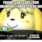 Bold of You to Assume | FRIEND: CAN I COPY YOUR HOMEWORK I FORGOT TO DO MINE; ME; ACTUALLY DID THE HOMEWORK | image tagged in bold of you to assume | made w/ Imgflip meme maker