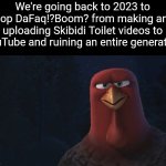 Skibidi Toilet is the worst thing ever created and it doesn't deserve a SINGLE ounce of it's popularity | We're going back to 2023 to stop DaFaq!?Boom? from making and uploading Skibidi Toilet videos to YouTube and ruining an entire generation | image tagged in we're going back in time to,skibidi toilet sucks,skibidi toilet,dank memes,memes | made w/ Imgflip meme maker