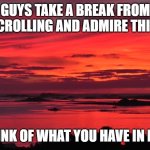 ik this aint a meme but still... | GUYS TAKE A BREAK FROM SCROLLING AND ADMIRE THIS! THINK OF WHAT YOU HAVE IN LIFE | image tagged in beautiful vista,beautiful | made w/ Imgflip meme maker