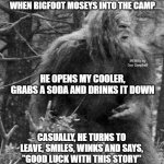 Big foot | THERE I WAS, CHILLIN' BY THE FIRE
WHEN BIGFOOT MOSEYS INTO THE CAMP; MEMEs by Dan Campbell; HE OPENS MY COOLER, GRABS A SODA AND DRINKS IT DOWN; CASUALLY, HE TURNS TO LEAVE, SMILES, WINKS AND SAYS,
"GOOD LUCK WITH THIS STORY" | image tagged in big foot | made w/ Imgflip meme maker