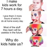 The school system needs to be changed | I make kids work for 7 hours a day. I give them 2 more hours of work to do at home every day. Most of the stuff they learn will be useless in the future. Why do kids hate us? SCHOOLS | image tagged in memes,clown applying makeup | made w/ Imgflip meme maker