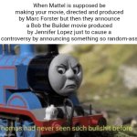 After the latest thing Mattel announced, this is the perfect time for this Thomas the Tank Engine meme | When Mattel is supposed be making your movie, directed and produced by Marc Forster but then they announce a Bob the Builder movie produced by Jennifer Lopez just to cause a controversy by announcing something so random-ass | image tagged in thomas had never seen such bullshit before,mattel,thomas the tank engine,bob the builder,jennifer lopez,movies | made w/ Imgflip meme maker