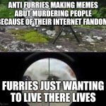 Srsly tho | ANTI FURRIES MAKING MEMES ABUT MURDERING PEOPLE BECAUSE OF THEIR INTERNET FANDOM; FURRIES JUST WANTING TO LIVE THERE LIVES | image tagged in cat sniper | made w/ Imgflip meme maker