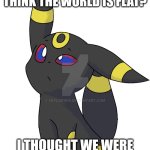 Confused Umbreon | WHY DO PEOPLE STILL THINK THE WORLD IS FLAT? I THOUGHT WE WERE OVER THE RENAISSANCE? | image tagged in confused umbreon | made w/ Imgflip meme maker