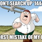 Don't search  this | DON'T SEARCH UP '1444'; WORST MISTAKE OF MY LIFE | image tagged in worst mistake of my life | made w/ Imgflip meme maker