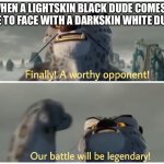 Our Battle Will Be Legendary | WHEN A LIGHTSKIN BLACK DUDE COMES FACE TO FACE WITH A DARKSKIN WHITE DUDE | image tagged in our battle will be legendary | made w/ Imgflip meme maker