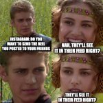 Instafeed | INSTAGRAM: DO YOU WANT TO SEND THE REEL YOU POSTED TO YOUR FRIENDS; NAH, THEY'LL SEE IT IN THEIR FEED RIGHT? THEY'LL SEE IT IN THEIR FEED RIGHT? | image tagged in anakin padme 4 panel | made w/ Imgflip meme maker