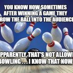 Bowling Ball | YOU KNOW HOW SOMETIMES AFTER WINNING A GAME THEY THROW THE BALL INTO THE AUDIENCE? MEMEs by Dan Campbell; APPARENTLY, THAT'S NOT ALLOWED IN BOWLING . . . I KNOW THAT NOW  😳 | image tagged in bowling ball | made w/ Imgflip meme maker