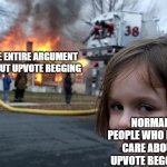 This argument is a dumpster fire lol | THE ENTIRE ARGUMENT ABOUT UPVOTE BEGGING; NORMAL PEOPLE WHO DON'T CARE ABOUT UPVOTE BEGGARS | image tagged in memes,disaster girl,upvote begging,argument,normal | made w/ Imgflip meme maker