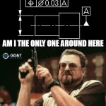 AM I THE ONLY ONE AROUND HERE WHO CARES ABOUT THE GD&T RULES?! | AM I THE ONLY ONE AROUND HERE; WHO CARES ABOUT THE RULES?? | image tagged in memes,am i the only one around here,engineering,engineer,manufacturing | made w/ Imgflip meme maker