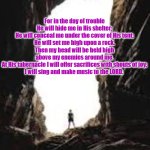 Psalm 27:5-6 | PSALM 27:5-6; For in the day of trouble
He will hide me in His shelter;
He will conceal me under the cover of His tent;
He will set me high upon a rock.
Then my head will be held high
above my enemies around me.
At His tabernacle I will offer sacrifices with shouts of joy;
I will sing and make music to the LORD. @SongofGrace | image tagged in a cavern | made w/ Imgflip meme maker