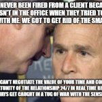 George Bush 9/11 | I'VE NEVER BEEN FIRED FROM A CLIENT BECAUSE I WASN'T IN THE OFFICE WHEN THEY TRIED TO GET IN TOUCH WITH ME. WE GOT TO GET RID OF THE SMARTPHONES. YOU CAN'T NEGOTIATE THE VALUE OF YOUR TIME AND CONVEY OPPORTUNITY OF THE RELATIONSHIP 24/7 IN REAL TIME BECAUSE YOU WILL ALWAYS GET CAUGHT IN A TUG OF WAR WITH THE SENSE OF URGENCY. | image tagged in george bush 9/11 | made w/ Imgflip meme maker