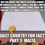 Daily Country Fun Fact Time :D | DID YOU KNOW THAT MALTA CONTAINS ALMOST NO FORESTS? THE ONLY FOREST YOU WILL FIND IN MALTA IS NAMED BUSKETT, WHICH COMES FROM THE ITALIAN WORD "BOSCHETTO", WHICH TRANSLATES TO "LITTLE FOREST"; DAILY COUNTRY FUN FACT!
PART 3: MALTA | image tagged in lisa simpson speech,fun fact | made w/ Imgflip meme maker